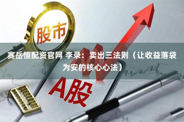 赛岳恒配资官网 李录：卖出三法则（让收益落袋为安的核心心法）