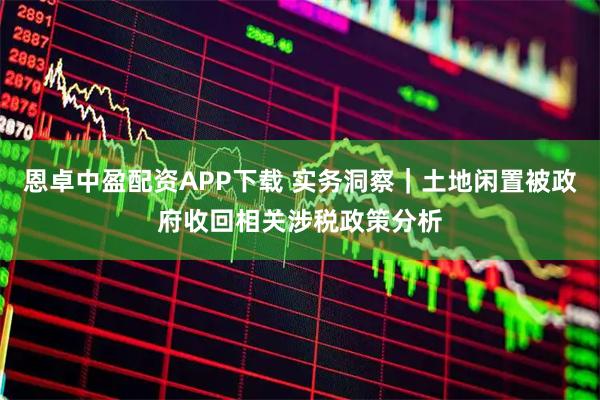 恩卓中盈配资APP下载 实务洞察｜土地闲置被政府收回相关涉税政策分析