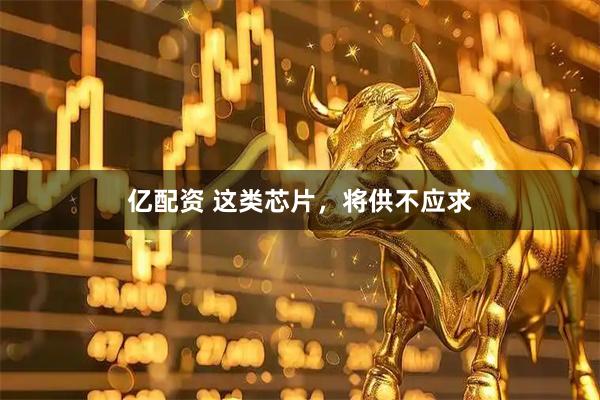 亿配资 这类芯片，将供不应求