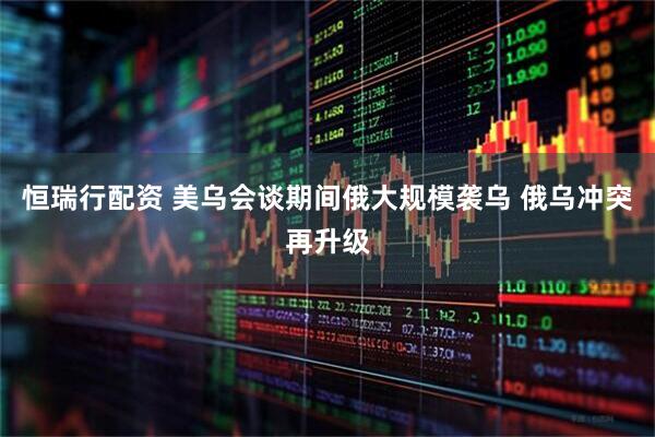 恒瑞行配资 美乌会谈期间俄大规模袭乌 俄乌冲突再升级