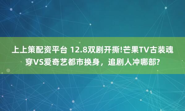 上上策配资平台 12.8双剧开撕!芒果TV古装魂穿VS爱奇艺都市换身，追剧人冲哪部?
