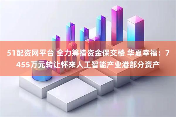 51配资网平台 全力筹措资金保交楼 华夏幸福：7455万元转让怀来人工智能产业港部分资产