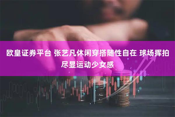 欧皇证券平台 张艺凡休闲穿搭随性自在 球场挥拍尽显运动少女感