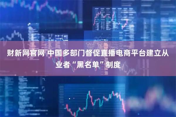 财新网官网 中国多部门督促直播电商平台建立从业者“黑名单”制度