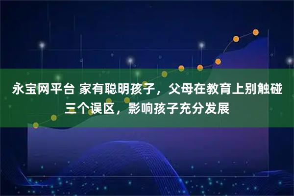 永宝网平台 家有聪明孩子，父母在教育上别触碰三个误区，影响孩子充分发展
