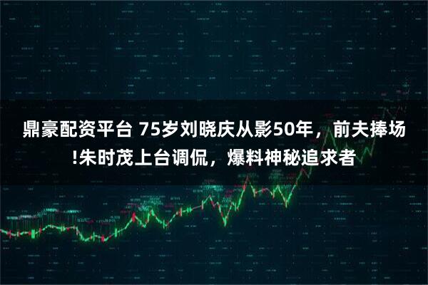 鼎豪配资平台 75岁刘晓庆从影50年，前夫捧场!朱时茂上台调侃，爆料神秘追求者