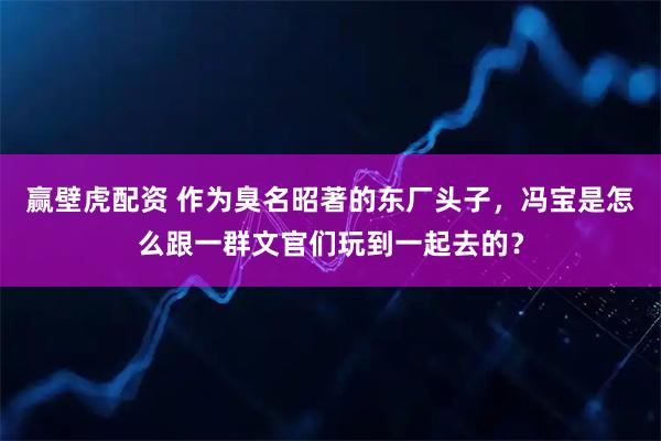 赢壁虎配资 作为臭名昭著的东厂头子，冯宝是怎么跟一群文官们玩到一起去的？
