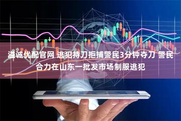 溢诚优配官网 逃犯持刀拒捕警民3分钟夺刀 警民合力在山东一批发市场制服逃犯