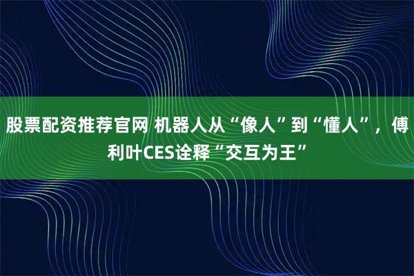 股票配资推荐官网 机器人从“像人”到“懂人”，傅利叶CES诠释“交互为王”