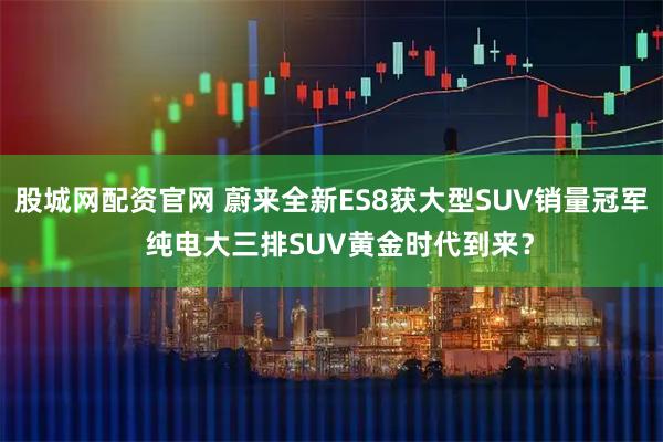 股城网配资官网 蔚来全新ES8获大型SUV销量冠军  纯电大三排SUV黄金时代到来？