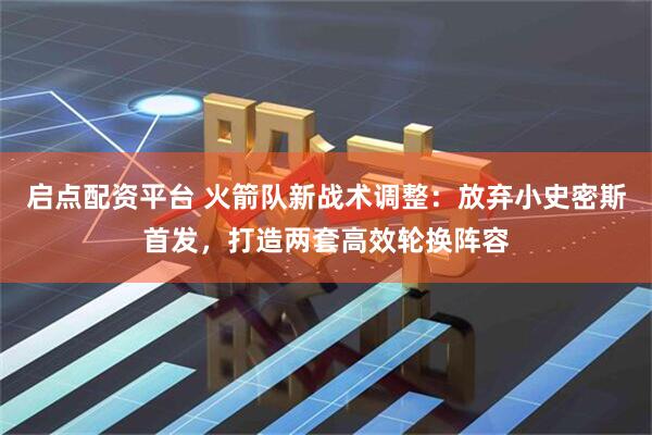 启点配资平台 火箭队新战术调整：放弃小史密斯首发，打造两套高效轮换阵容