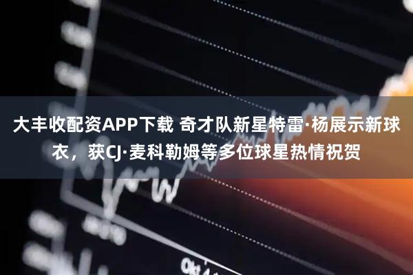 大丰收配资APP下载 奇才队新星特雷·杨展示新球衣，获CJ·麦科勒姆等多位球星热情祝贺