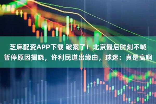 芝麻配资APP下载 破案了！北京最后时刻不喊暂停原因揭晓，许利民道出缘由，球迷：真是高啊