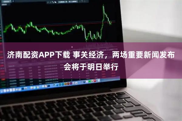 济南配资APP下载 事关经济，两场重要新闻发布会将于明日举行