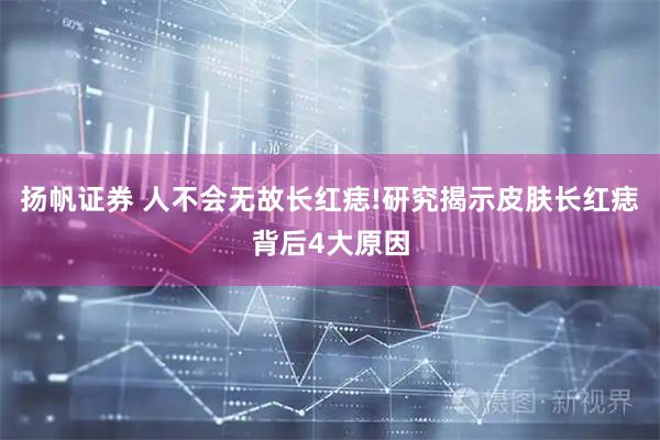 扬帆证券 人不会无故长红痣!研究揭示皮肤长红痣背后4大原因