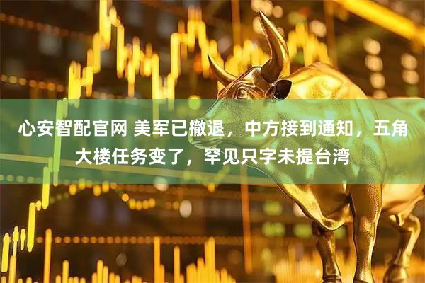 心安智配官网 美军已撤退，中方接到通知，五角大楼任务变了，罕见只字未提台湾