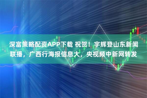 深富策略配资APP下载 祝贺！宇辉登山东新闻联播，广西行海报信息大，央视频中新网转发