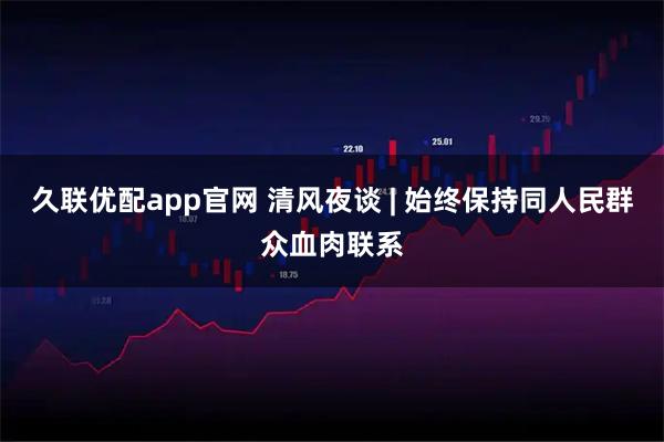 久联优配app官网 清风夜谈 | 始终保持同人民群众血肉联系