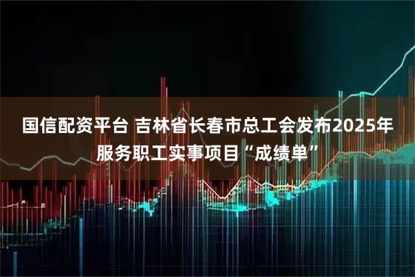 国信配资平台 吉林省长春市总工会发布2025年服务职工实事项目“成绩单”