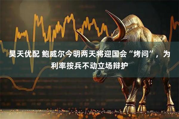 昊天优配 鲍威尔今明两天将迎国会“烤问”，为利率按兵不动立场辩护