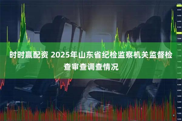 时时赢配资 2025年山东省纪检监察机关监督检查审查调查情况