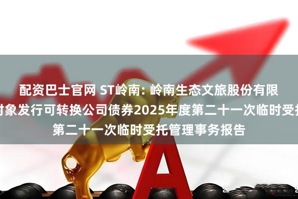 配资巴士官网 ST岭南: 岭南生态文旅股份有限公司向不特定对象发行可转换公司债券2025年度第二十一次临时受托管理事务报告