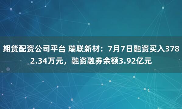 期货配资公司平台 瑞联新材：7月7日融资买入3782.34万元，融资融券余额3.92亿元