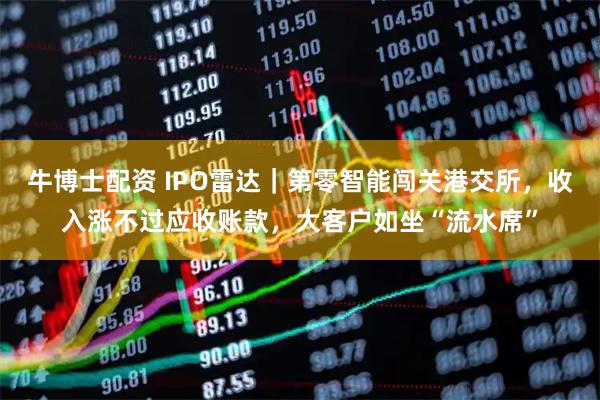 牛博士配资 IPO雷达｜第零智能闯关港交所，收入涨不过应收账款，大客户如坐“流水席”