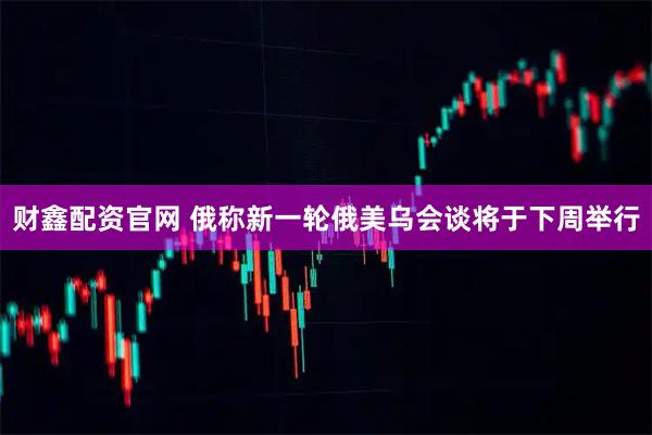 财鑫配资官网 俄称新一轮俄美乌会谈将于下周举行