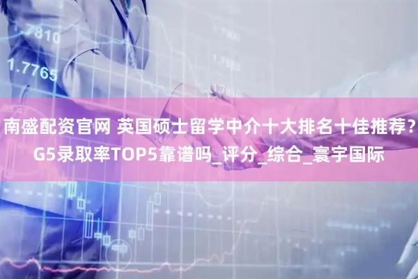 南盛配资官网 英国硕士留学中介十大排名十佳推荐？G5录取率TOP5靠谱吗_评分_综合_寰宇国际