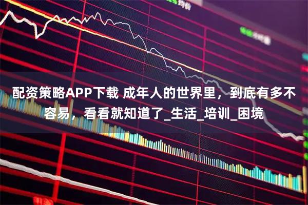 配资策略APP下载 成年人的世界里，到底有多不容易，看看就知道了_生活_培训_困境