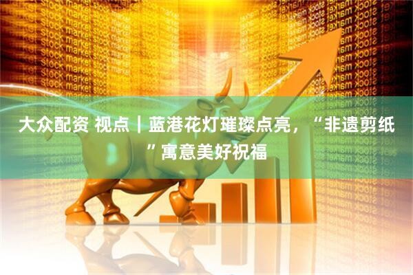 大众配资 视点｜蓝港花灯璀璨点亮，“非遗剪纸”寓意美好祝福