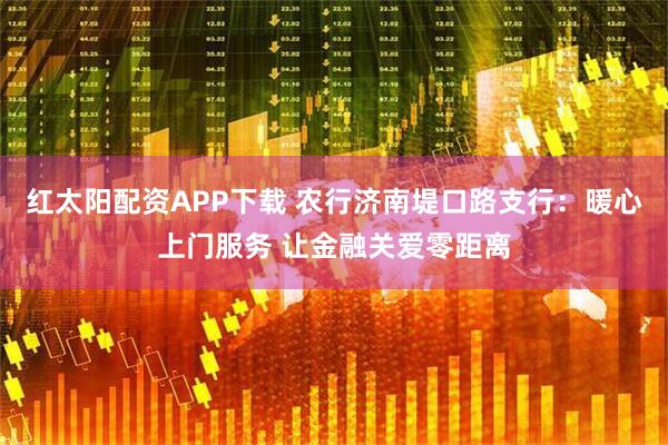 红太阳配资APP下载 农行济南堤口路支行：暖心上门服务 让金融关爱零距离