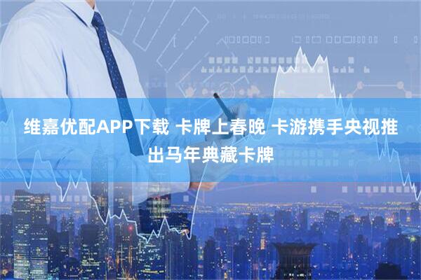 维嘉优配APP下载 卡牌上春晚 卡游携手央视推出马年典藏卡牌