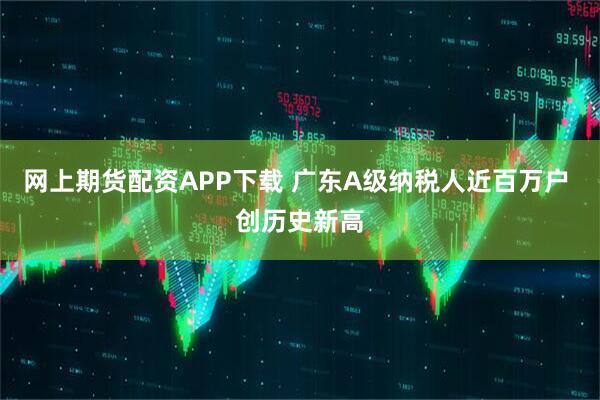 网上期货配资APP下载 广东A级纳税人近百万户 创历史新高