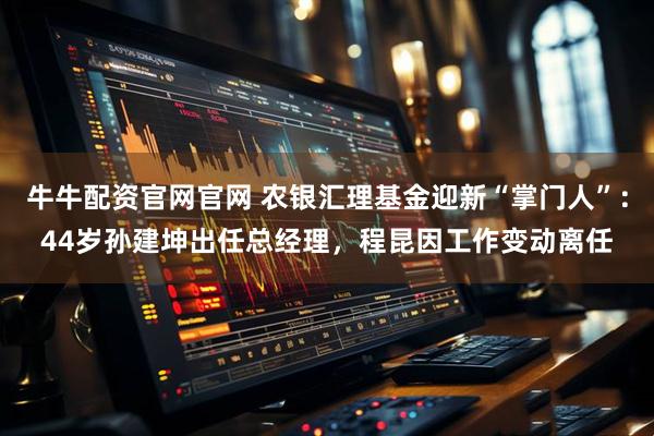 牛牛配资官网官网 农银汇理基金迎新“掌门人”：44岁孙建坤出任总经理，程昆因工作变动离任